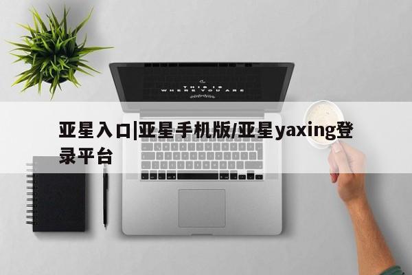 亚星手机版 亚星官网_管理平台亚星入口|亚星手机版/亚星yaxing登录平台