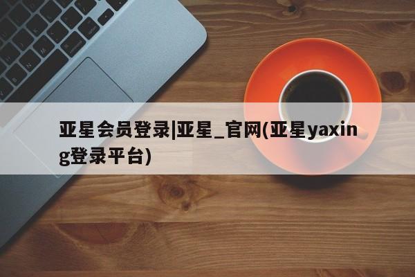 亚星手机版 亚星官网_管理平台亚星会员登录|亚星_官网(亚星yaxing登录平台)