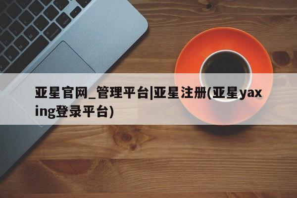 亚星手机版 亚星官网_管理平台亚星官网_管理平台|亚星注册(亚星yaxing登录平台)